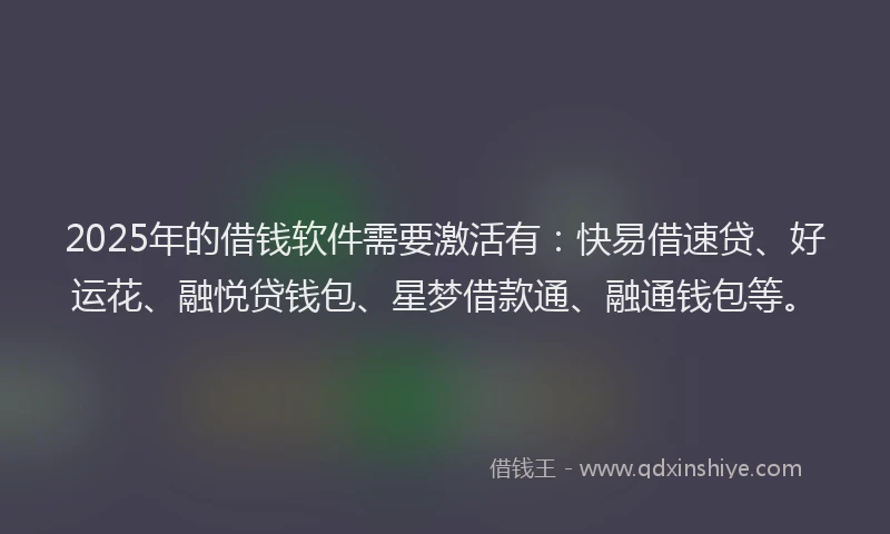 2025年的借钱软件需要激活有：快易借速贷、好运花、融悦贷钱包、星梦借款通、融通钱包等。
