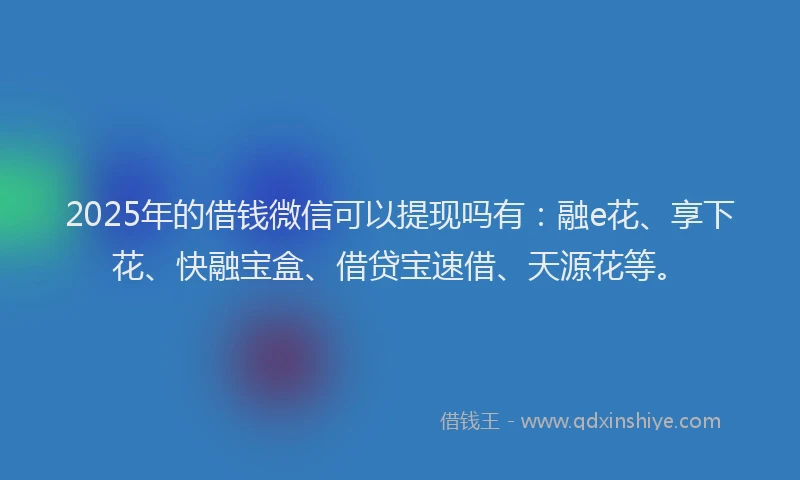 2025年的借钱微信可以提现吗有：融e花、享下花、快融宝盒、借贷宝速借、天源花等。