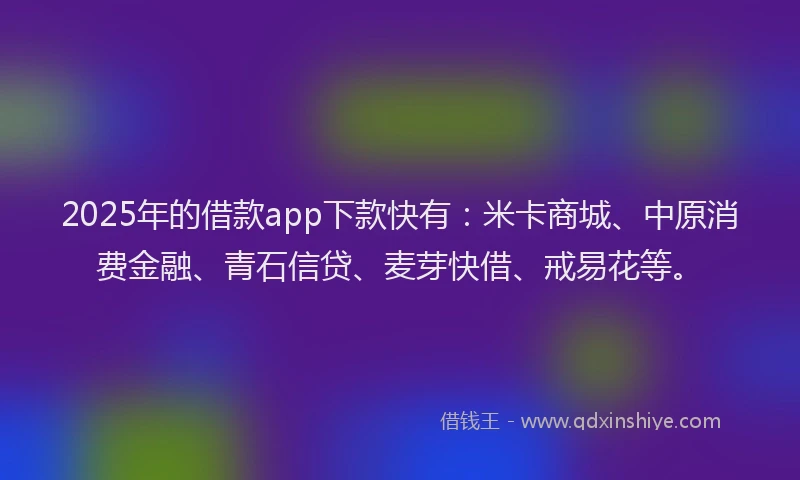 2025年的借款app下款快有：米卡商城、中原消费金融、青石信贷、麦芽快借、戒易花等。