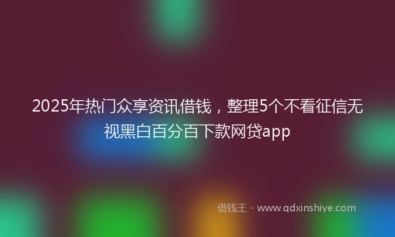 2025年热门众享资讯借钱，整理5个不看征信无视黑白百分百下款网贷app