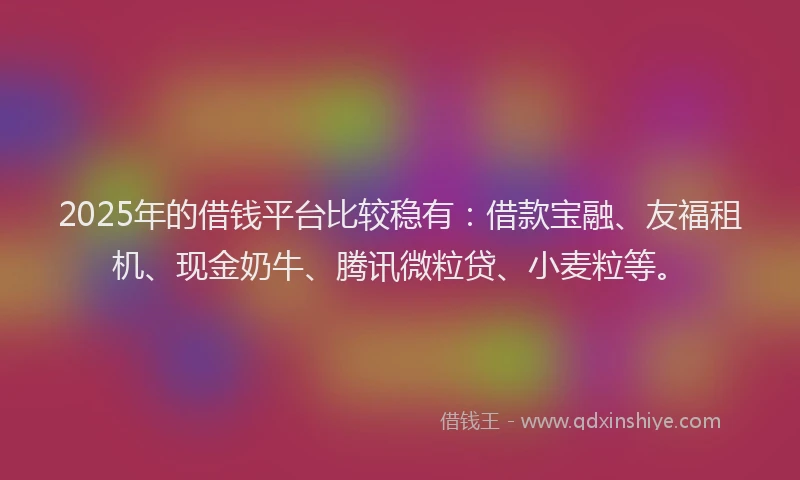 2025年的借钱平台比较稳有：借款宝融、友福租机、现金奶牛、腾讯微粒贷、小麦粒等。