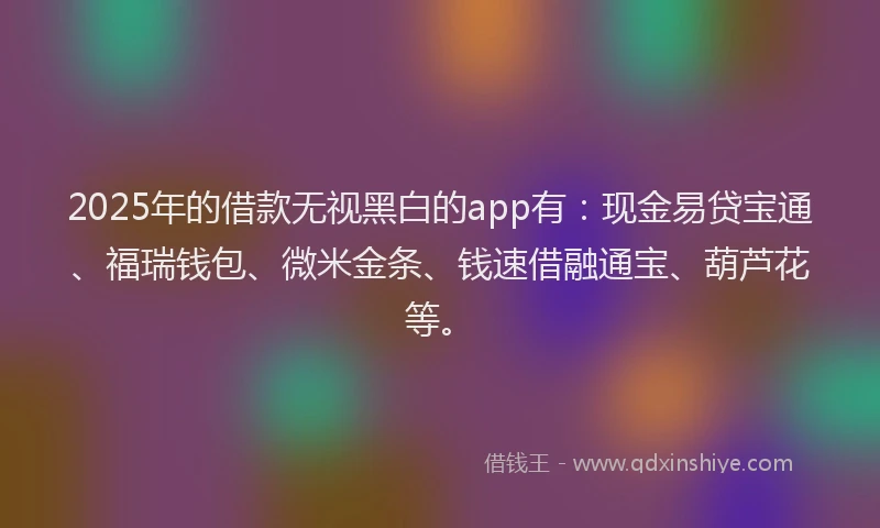 2025年的借款无视黑白的app有：现金易贷宝通、福瑞钱包、微米金条、钱速借融通宝、葫芦花等。