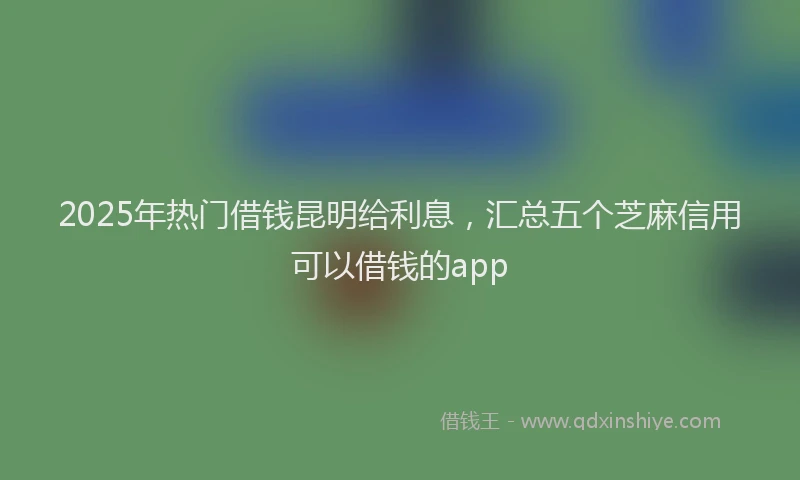 2025年热门借钱昆明给利息，汇总五个芝麻信用可以借钱的app