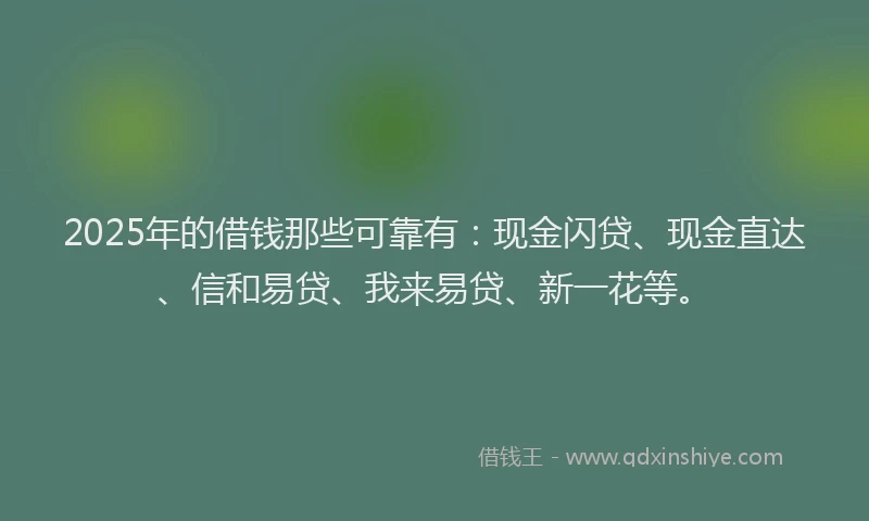 2025年的借钱那些可靠有：现金闪贷、现金直达、信和易贷、我来易贷、新一花等。