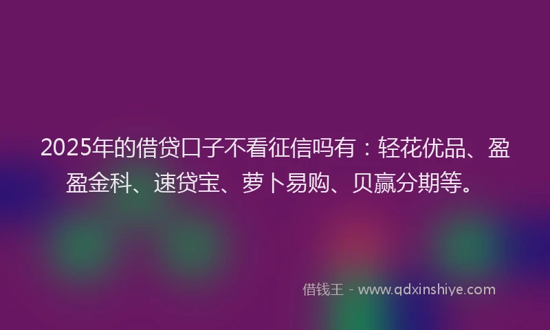 2025年的借贷口子不看征信吗有：轻花优品、盈盈金科、速贷宝、萝卜易购、贝赢分期等。