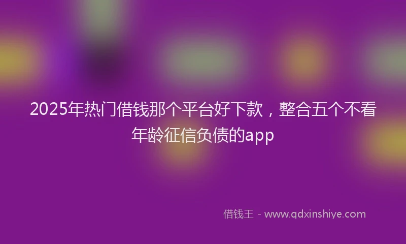 2025年热门借钱那个平台好下款，整合五个不看年龄征信负债的app