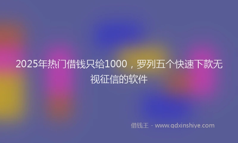 2025年热门借钱只给1000，罗列五个快速下款无视征信的软件