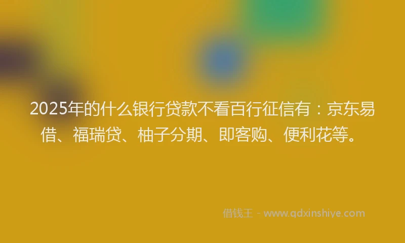 2025年的什么银行贷款不看百行征信有：京东易借、福瑞贷、柚子分期、即客购、便利花等。