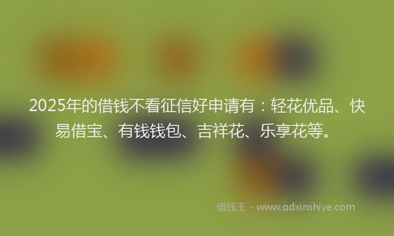 2025年的借钱不看征信好申请有：轻花优品、快易借宝、有钱钱包、吉祥花、乐享花等。