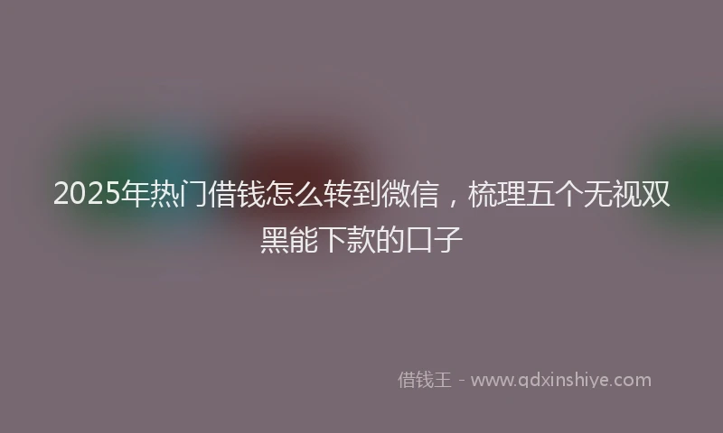 2025年热门借钱怎么转到微信，梳理五个无视双黑能下款的口子