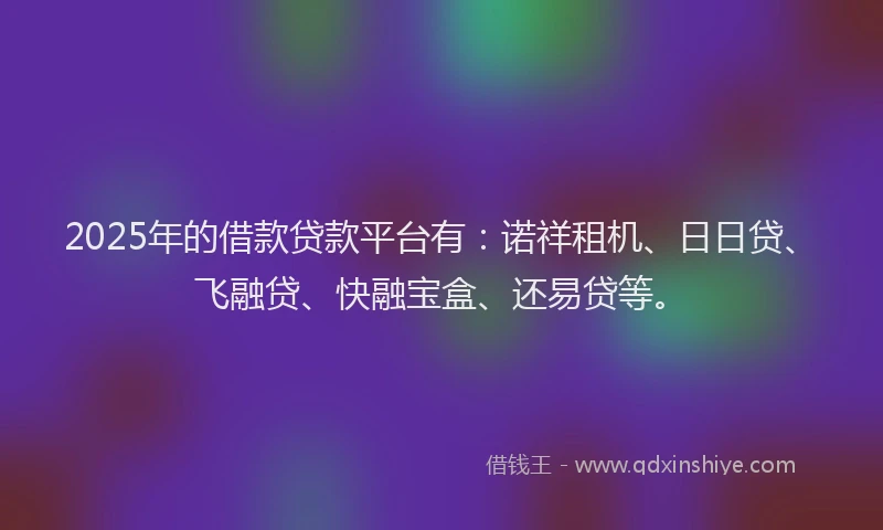 2025年的借款贷款平台有：诺祥租机、日日贷、飞融贷、快融宝盒、还易贷等。