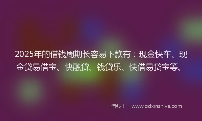 2025年的借钱周期长容易下款有：现金快车、现金贷易借宝、快融贷、钱贷乐、快借易贷宝等。