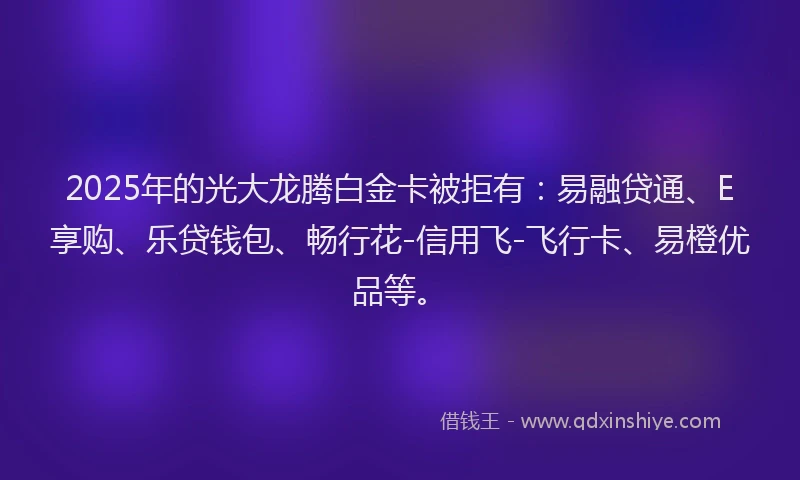 2025年的光大龙腾白金卡被拒有：易融贷通、E享购、乐贷钱包、畅行花-信用飞-飞行卡、易橙优品等。