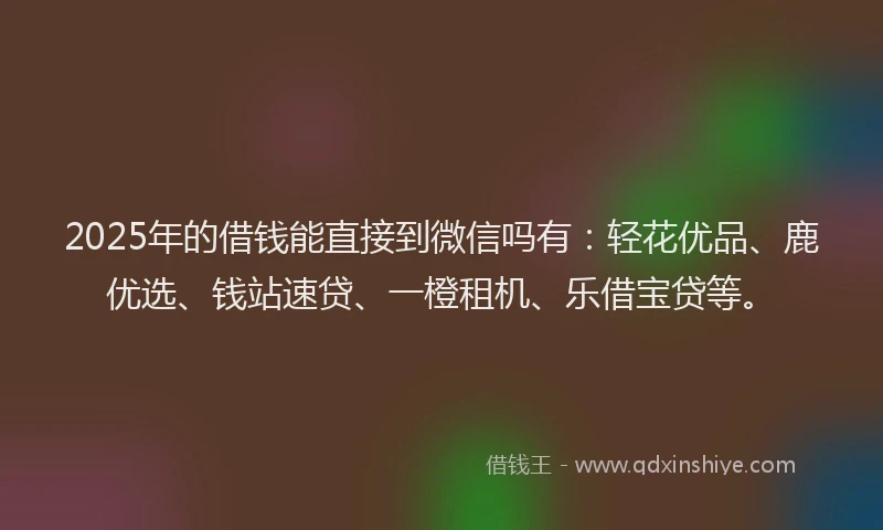 2025年的借钱能直接到微信吗有：轻花优品、鹿优选、钱站速贷、一橙租机、乐借宝贷等。