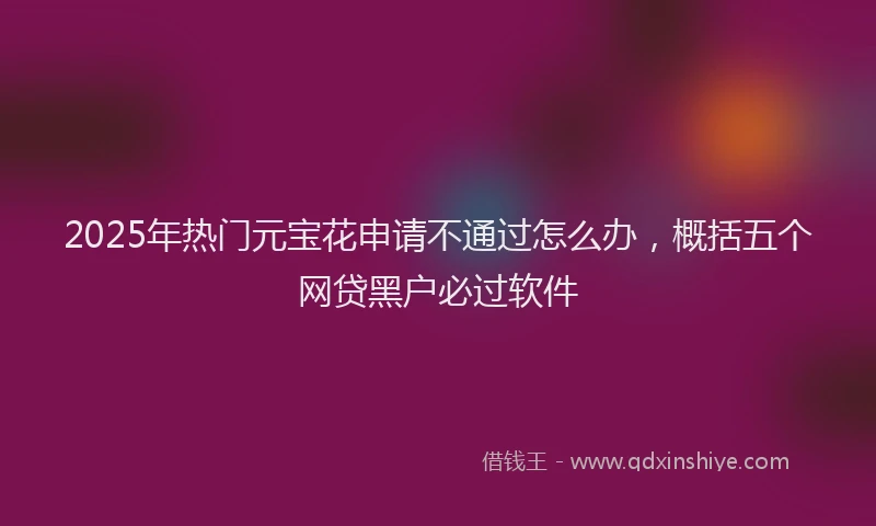 2025年热门元宝花申请不通过怎么办，概括五个网贷黑户必过软件