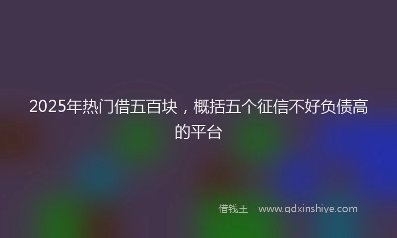 2025年热门借五百块，概括五个征信不好负债高的平台