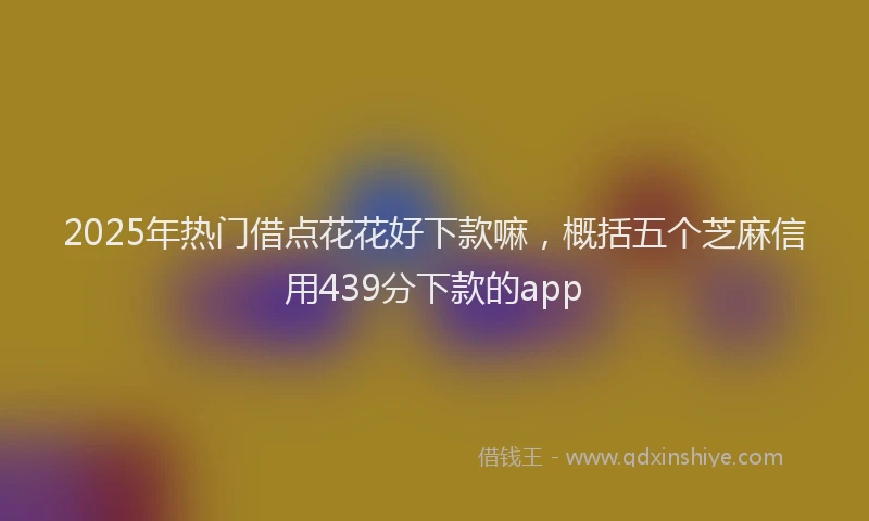 2025年热门借点花花好下款嘛，概括五个芝麻信用439分下款的app