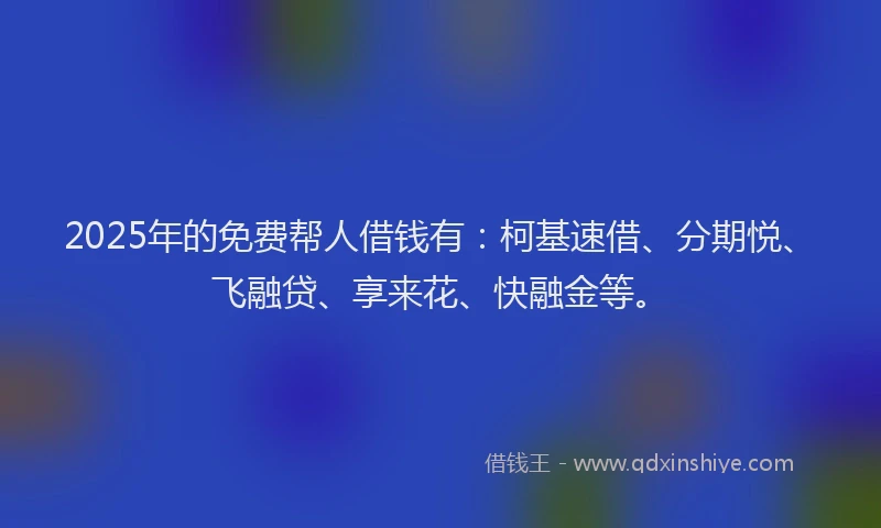 2025年的免费帮人借钱有：柯基速借、分期悦、飞融贷、享来花、快融金等。