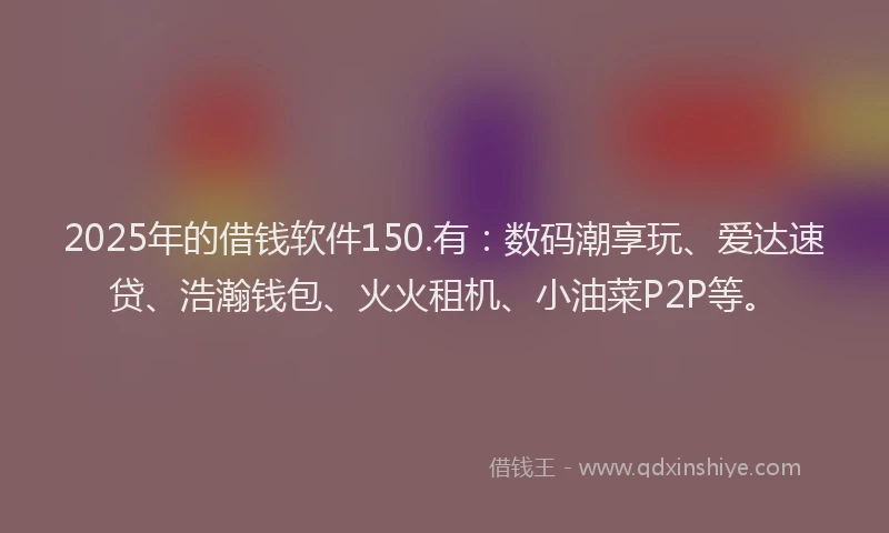 2025年的借钱软件150.有：数码潮享玩、爱达速贷、浩瀚钱包、火火租机、小油菜P2P等。