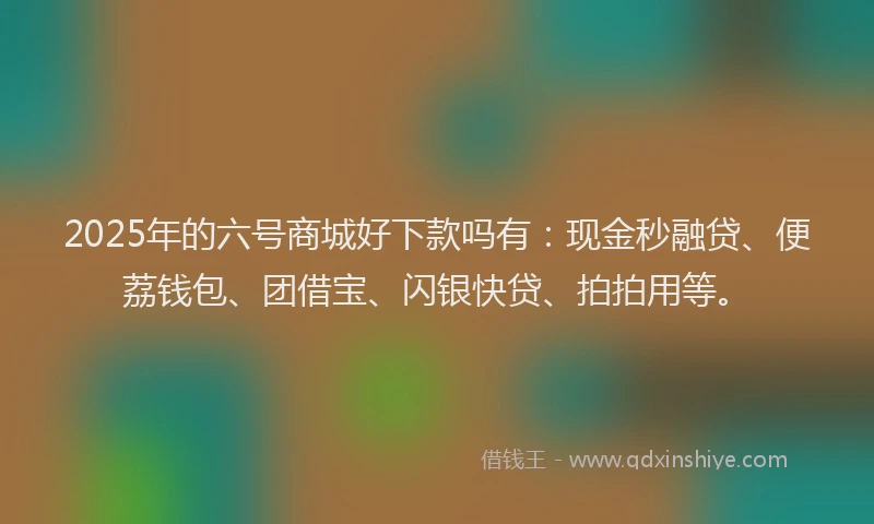 2025年的六号商城好下款吗有：现金秒融贷、便荔钱包、团借宝、闪银快贷、拍拍用等。