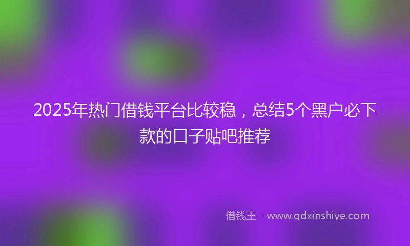 2025年热门借钱平台比较稳，总结5个黑户必下款的口子贴吧推荐