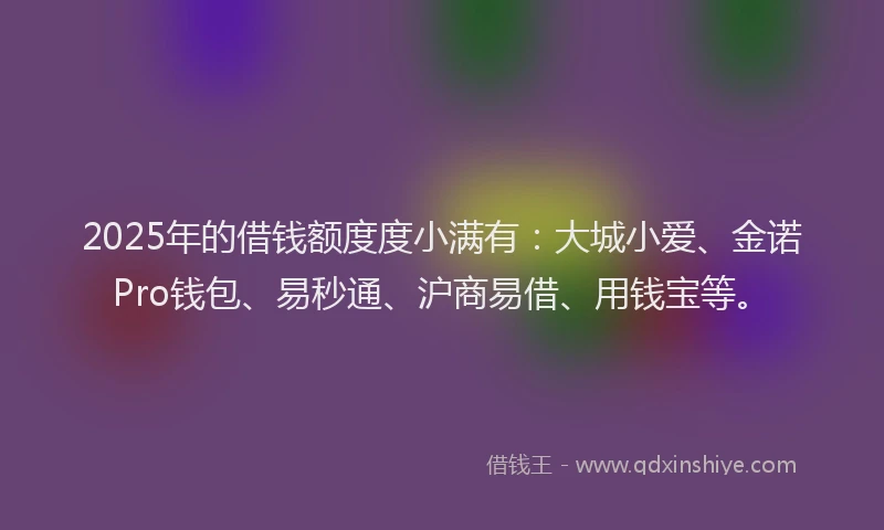 2025年的借钱额度度小满有：大城小爱、金诺Pro钱包、易秒通、沪商易借、用钱宝等。