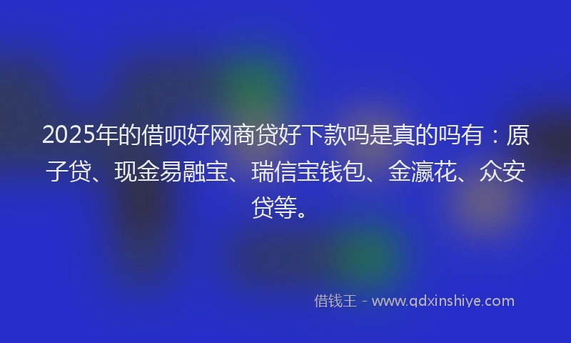 2025年的借呗好网商贷好下款吗是真的吗有：原子贷、现金易融宝、瑞信宝钱包、金瀛花、众安贷等。