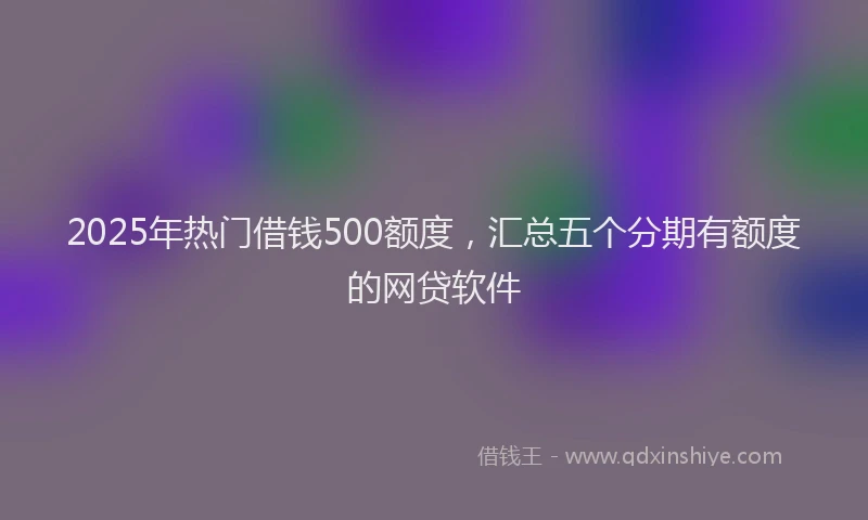 2025年热门借钱500额度，汇总五个分期有额度的网贷软件
