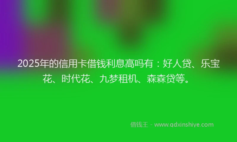 2025年的信用卡借钱利息高吗有：好人贷、乐宝花、时代花、九梦租机、森森贷等。