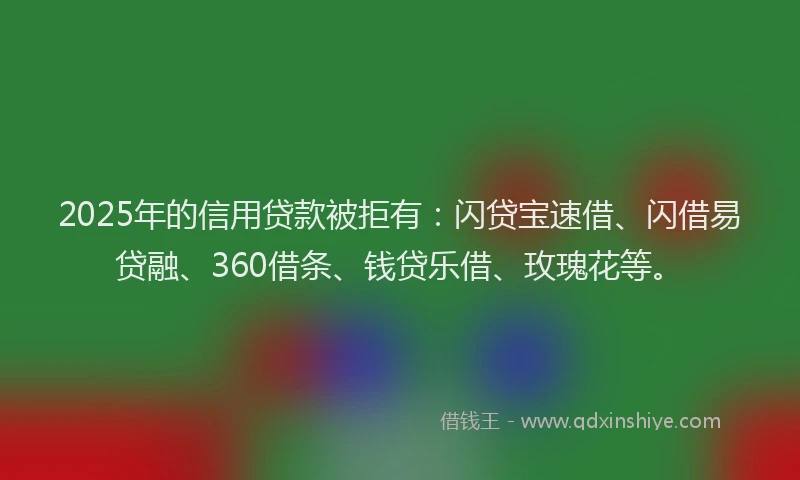 2025年的信用贷款被拒有：闪贷宝速借、闪借易贷融、360借条、钱贷乐借、玫瑰花等。