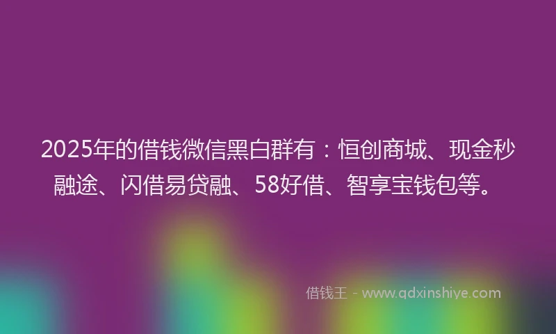 2025年的借钱微信黑白群有：恒创商城、现金秒融途、闪借易贷融、58好借、智享宝钱包等。