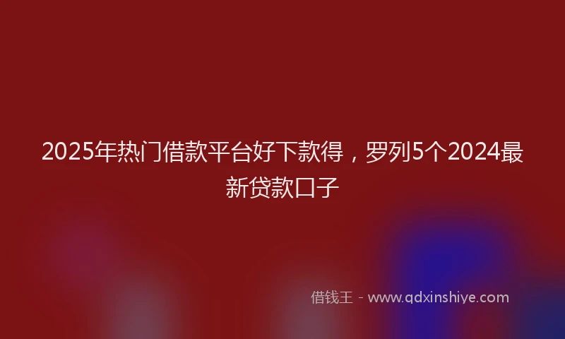 2025年热门借款平台好下款得，罗列5个2024最新贷款口子