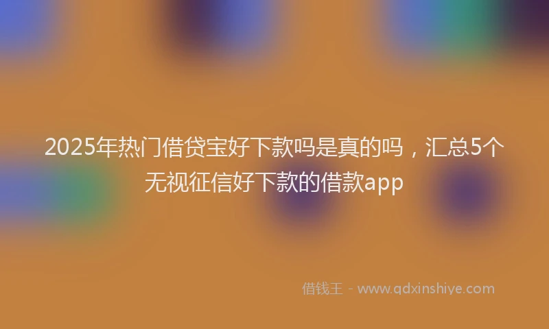 2025年热门借贷宝好下款吗是真的吗，汇总5个无视征信好下款的借款app