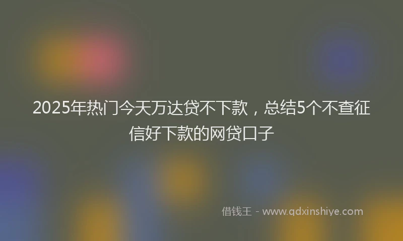 2025年热门今天万达贷不下款，总结5个不查征信好下款的网贷口子