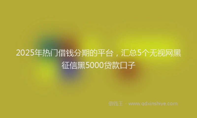 2025年热门借钱分期的平台，汇总5个无视网黑征信黑5000贷款口子