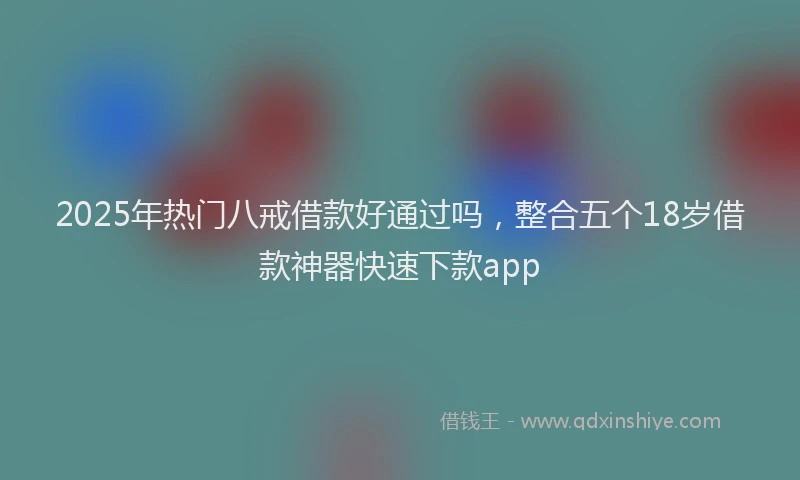 2025年热门八戒借款好通过吗，整合五个18岁借款神器快速下款app