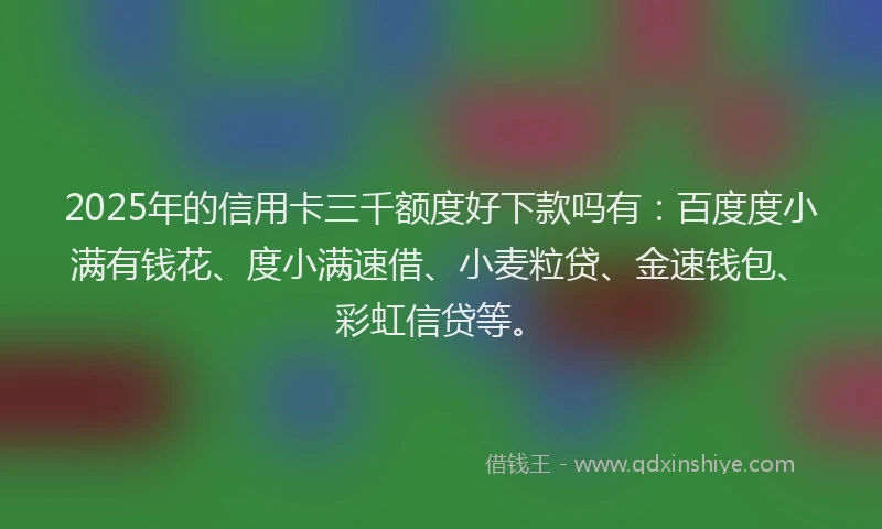2025年的信用卡三千额度好下款吗有：百度度小满有钱花、度小满速借、小麦粒贷、金速钱包、彩虹信贷等。