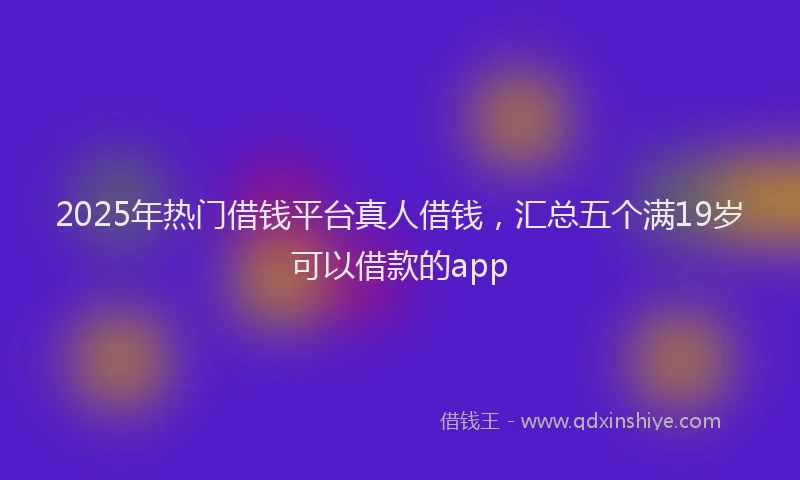 2025年热门借钱平台真人借钱，汇总五个满19岁可以借款的app