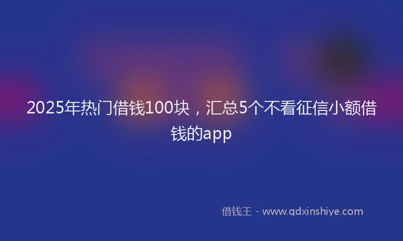 2025年热门借钱100块，汇总5个不看征信小额借钱的app