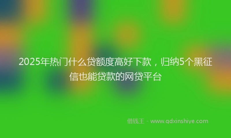 2025年热门什么贷额度高好下款，归纳5个黑征信也能贷款的网贷平台