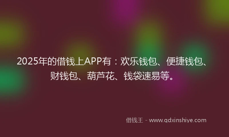 2025年的借钱上APP有：欢乐钱包、便捷钱包、财钱包、葫芦花、钱袋速易等。