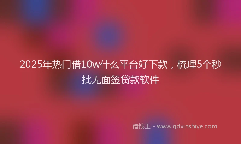 2025年热门借10w什么平台好下款，梳理5个秒批无面签贷款软件