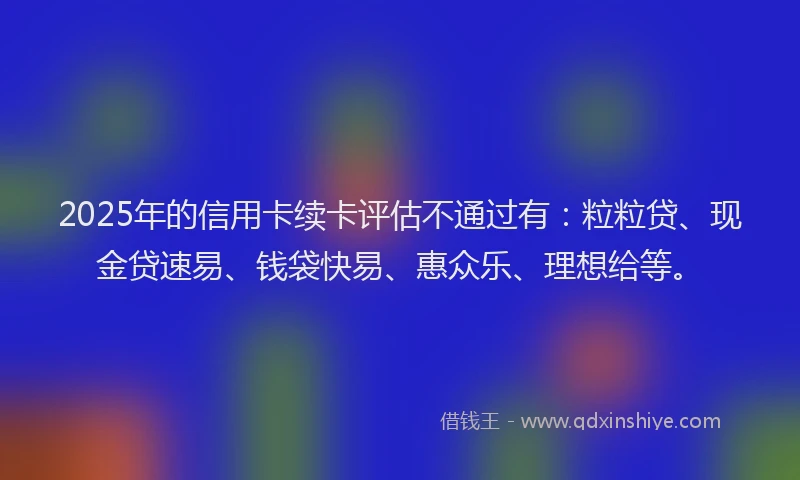 2025年的信用卡续卡评估不通过有：粒粒贷、现金贷速易、钱袋快易、惠众乐、理想给等。