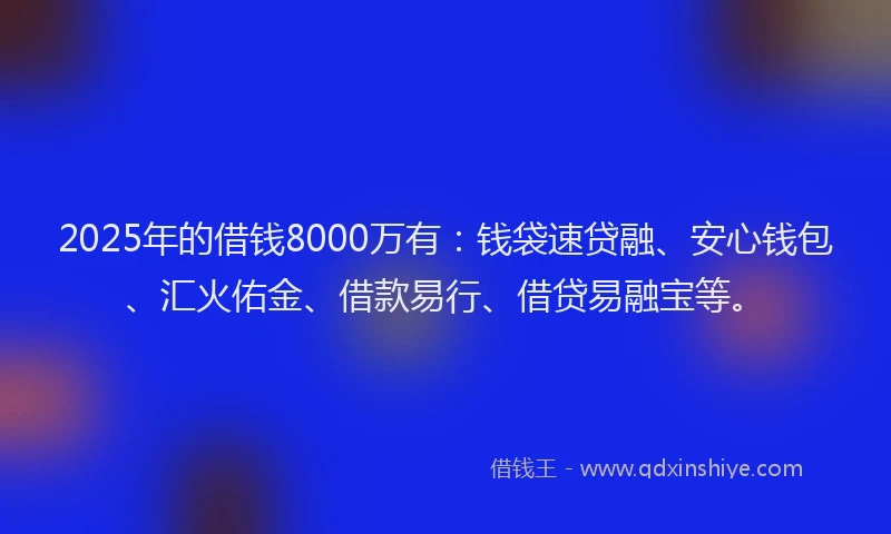 2025年的借钱8000万有：钱袋速贷融、安心钱包、汇火佑金、借款易行、借贷易融宝等。