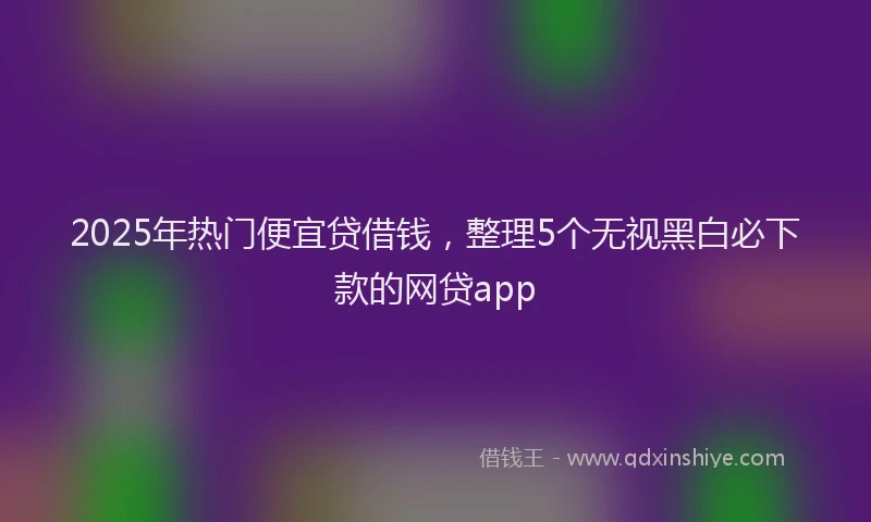 2025年热门便宜贷借钱，整理5个无视黑白必下款的网贷app