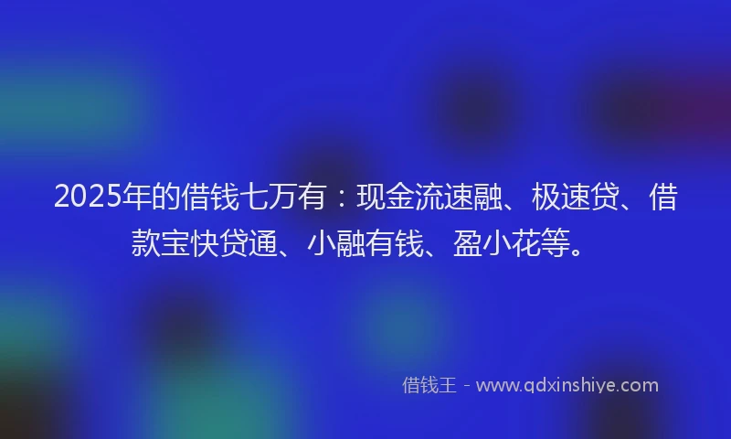 2025年的借钱七万有：现金流速融、极速贷、借款宝快贷通、小融有钱、盈小花等。