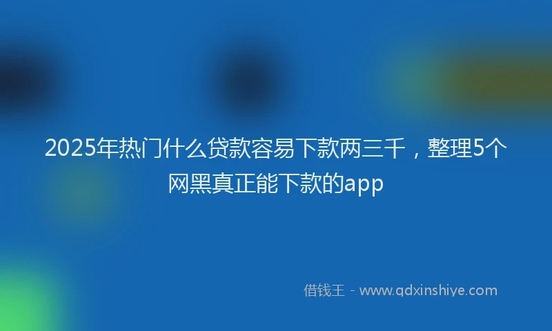 2025年热门什么贷款容易下款两三千，整理5个网黑真正能下款的app