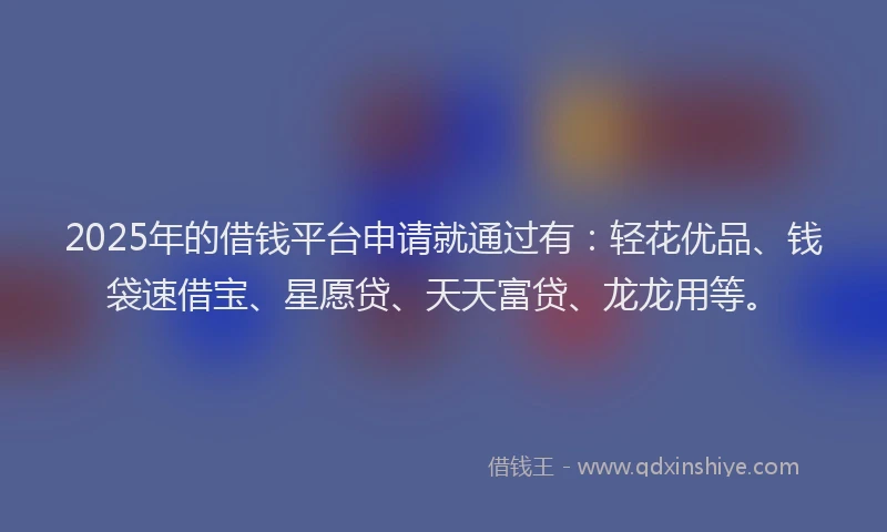2025年的借钱平台申请就通过有：轻花优品、钱袋速借宝、星愿贷、天天富贷、龙龙用等。