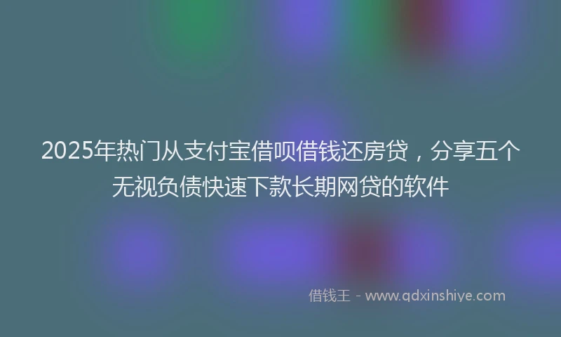 2025年热门从支付宝借呗借钱还房贷，分享五个无视负债快速下款长期网贷的软件