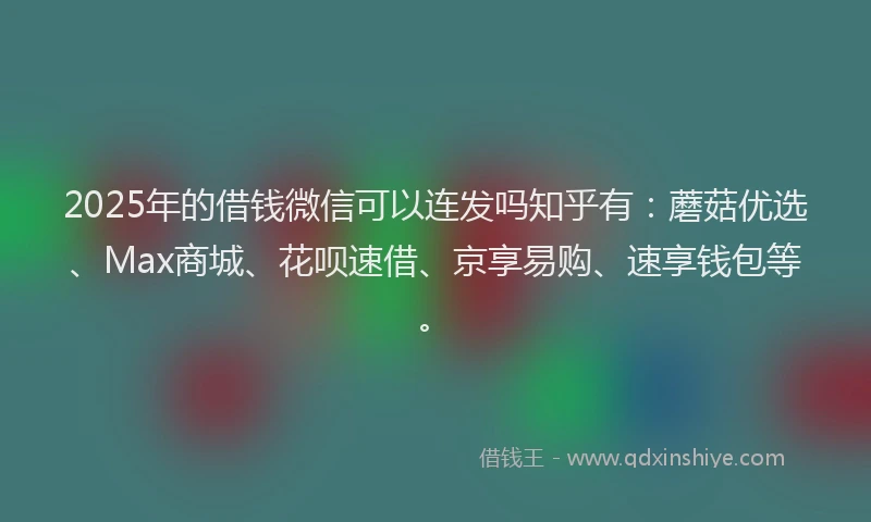 2025年的借钱微信可以连发吗知乎有：蘑菇优选、Max商城、花呗速借、京享易购、速享钱包等。